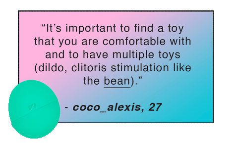“It’s important to find a toy that you are comfortable with and to have multiple toys (dildo, clitoris stimulation like the bean).” - coco_alexis, 27